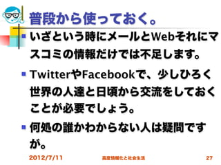 普段から使っておく。
   いざという時にメールとWebそれにマ
    スコミの情報だけでは不足します。
   TwitterやFacebookで、少しひろく
    世界の人達と日頃から交流をしておく
    ことが必要でしょう。
   何処の誰かわからない人は疑問です
    が。
    2012/7/11   高度情報化と社会生活   27
 