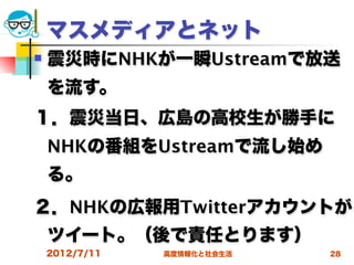 マスメディアとネット
   震災時にNHKが一瞬Ustreamで放送
    を流す。
１．震災当日、広島の高校生が勝手に
    NHKの番組をUstreamで流し始め
    る。
２．NHKの広報用Twitterアカウントが
    ツイート。（後で責任とります）
    2012/7/11   高度情報化と社会生活   28
 