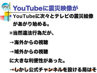 YouTubeに震災映像が
   YouTubeに次々とテレビの震災絵像
    があがり始める。
※当然違法行為だが、
→海外からの視聴
→域外からの視聴
に大きな利便性があった。
→しかし公式チャンネルを設ける局はそ
 2012/7/11 高度情報化と社会生活   29
 