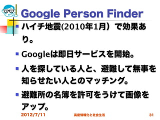Google Person Finder
   ハイチ地震(2010年1月）で効果あ
    り。
   Googleは即日サービスを開始。
   人を探している人と、避難して無事を
    知らせたい人とのマッチング。
   避難所の名簿を許可をうけて画像を
    アップ。
    2012/7/11   高度情報化と社会生活   31
 