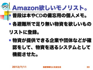 Amazon欲しいモノリスト。
   普段は本やCDの備忘用の個人メモ。
   各避難所で足り無い物資を欲しいもの
リストに登録。
   物資が提供できる企業や団体などが確
    認をして、物資を送るシステムとして
    機能させた。

    2012/7/11   高度情報化と社会生活   33
 