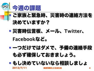 今週の課題
   ご家族と緊急時、災害時の連絡方法を
    決めていますか？
   災害時伝言板、メール、Twitter、
    Facebookなど。
   一つだけではダメで、予備の連絡手段
    も必ず確保しておきましょう。
   もし決めていないなら相談しましょ
    2012/7/11   高度情報化と社会生活   4
 
