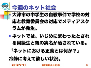 今週のネット社会
   大津市の中学生の自殺事件で学校の対
    応と教育委員会の対応でメディアスク
    ラムが発生。
   ネットでは、いじめにまわったとされ
    る同級生と親の実名が晒されている。
「ネットにおける正義とは何か？」
冷静に考えて欲しい状況。
    2012/7/11   高度情報化と社会生活   5
 