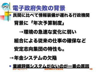 電子政府失敗の背景
   民間に比べて情報装備が遅れる行政機関
 背景に「年次予算制度」 
  →環境の急速な変化に弱い
 組合による従来の仕事の確保など
 安定志向集団の特性も。
→年金システムの欠陥
   業績評価システムがないのが一番の原因 48
    2012/7/11
           高度情報化と社会生活
 
