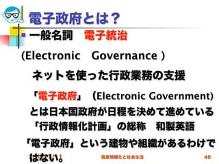 電子政府とは？
   一般名詞 電子統治
(Electronic Governance )
 ネットを使った行政業務の支援
    「電子政府」（Electronic Government)
    とは日本国政府が日程を決めて進めている
    「行政情報化計画」の総称 和製英語
「電子政府」という建物や組織があるわけで
 はない。
 2012/7/11 高度情報化と社会生活 49
 
