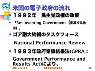 米国の電子政府の流れ
   １９９２年 民主党政権の政策
   「Re-inventing Government（変革する政
    府）」
   ゴア副大統領のタスクフォース
 National Performance Review
   １９９３年政府業績結果法(GPRA：
    Government Performance and
    Results Act)により、
    2012/7/11   高度情報化と社会生活           50
 