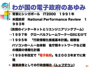 わが国の電子政府のあゆみ
   背景にシンガポール IT2000 １９９１年
   米国政府 National Performance Review １
    ９９３年
（民間のインターネットとリエンジニアリングブーム）
→１９９７年 グローバルフレームワーク∼GIIにむけて
→１９９５年 「行政情報化推進基本計画」総務省
 パソコンの一人一台体制 省庁間ネットワークなど国
 の機関の情報化計画
→１９９８年改定で「電子政府」を２００３年までに実
 現
   国家政策としての行政情報化（トップダウン）
    2012/7/11 高度情報化と社会生活             51
 
