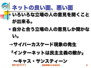 ネットの良い面、悪い面
   いろいろな立場の人の意見を聞くこと
    が出来る。
   自分と合う立場の人の意見しか聞かな
    い。
→サイバーカスケード現象の発生
「インターネットは民主主義の敵か」
 ∼キャス・サンスティーン 
    2012/7/11   高度情報化と社会生活   6
 