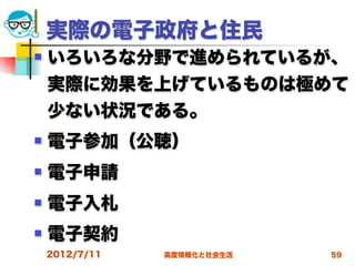 実際の電子政府と住民
   いろいろな分野で進められているが、
    実際に効果を上げているものは極めて
    少ない状況である。
   電子参加（公聴）
   電子申請
   電子入札
   電子契約
    2012/7/11   高度情報化と社会生活   59
 