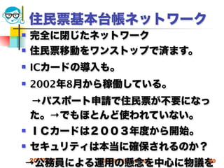 住民票基本台帳ネットワーク
   完全に閉じたネットワーク
   住民票移動をワンストップで済ます。
   ICカードの導入も。
   2002年8月から稼働している。
 →パスポート申請で住民票が不要になっ
 た。→でもほとんど使われていない。
   ＩＣカードは２００３年度から開始。
   セキュリティは本当に確保されるのか？
→公務員による運用の懸念を中心に物議を
2012/7/11 高度情報化と社会生活 60
 