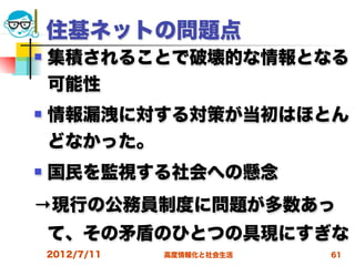 住基ネットの問題点
   集積されることで破壊的な情報となる
    可能性
   情報漏洩に対する対策が当初はほとん
    どなかった。
   国民を監視する社会への懸念
→現行の公務員制度に問題が多数あっ
    て、その矛盾のひとつの具現にすぎな
    2012/7/11   高度情報化と社会生活   61
 