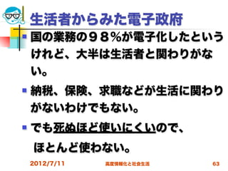 生活者からみた電子政府
   国の業務の９８％が電子化したという
    けれど、大半は生活者と関わりがな
    い。
   納税、保険、求職などが生活に関わり
    がないわけでもない。
   でも死ぬほど使いにくいので、
 ほとんど使わない。
    2012/7/11   高度情報化と社会生活   63
 