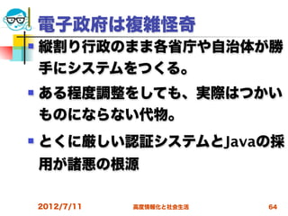 電子政府は複雑怪奇
   縦割り行政のまま各省庁や自治体が勝
    手にシステムをつくる。
   ある程度調整をしても、実際はつかい
    ものにならない代物。
   とくに厳しい認証システムとJavaの採
    用が諸悪の根源

    2012/7/11   高度情報化と社会生活   64
 