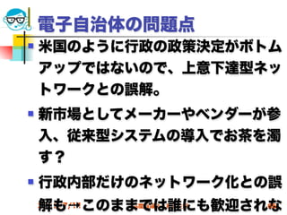 電子自治体の問題点
   米国のように行政の政策決定がボトム
    アップではないので、上意下達型ネッ
    トワークとの誤解。
   新市場としてメーカーやベンダーが参
    入、従来型システムの導入でお茶を濁
    す？
   行政内部だけのネットワーク化との誤
    解も→このままでは誰にも歓迎されな
    2012/7/11   高度情報化と社会生活   65
 