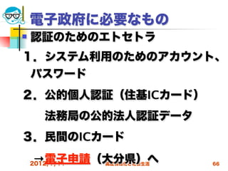 電子政府に必要なもの
   認証のためのエトセトラ
１．システム利用のためのアカウント、
 パスワード
２．公的個人認証（住基ICカード）
  法務局の公的法人認証データ
３．民間のICカード
 →電子申請（大分県）へ
 2012/7/11高度情報化と社会生活   66
 