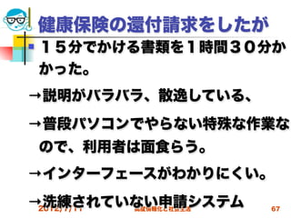 健康保険の還付請求をしたが
   １５分でかける書類を１時間３０分か
    かった。
→説明がバラバラ、散逸している、
→普段パソコンでやらない特殊な作業な
    ので、利用者は面食らう。
→インターフェースがわかりにくい。
→洗練されていない申請システム
 2012/7/11高度情報化と社会生活   67
 
