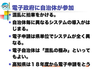 電子政府に自治体が参加
   混乱に拍車をかける。
   自治体毎に異なるシステムの導入がは
    じまる。
   電子申請は県単位でシステムが全く異
    なる。
   電子自治体は「混乱の極み」といって
    もよい。
   高知県は１８年度から電子申請をとう
    2012/7/11   高度情報化と社会生活   68
 