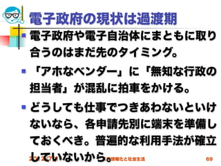 電子政府の現状は過渡期
   電子政府や電子自治体にまともに取り
    合うのはまだ先のタイミング。
   「アホなベンダー」に「無知な行政の
    担当者」が混乱に拍車をかける。
   どうしても仕事でつきあわないといけ
    ないなら、各申請先別に端末を準備し
    ておくべき。普遍的な利用手法が確立
    していないから。
    2012/7/11
          高度情報化と社会生活   69
 