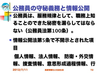 公務員の守秘義務と情報公開
   公務員は、服務規律として、職務上知
    ることのできた秘密を漏らしてはなら
    ない（公務員法第100条）。
   情報公開法第5条で不開示とされた項
    目
 個人情報、法人情報、 防衛・外交情
 報、捜査情報、意思形成過程情報、行
    2012/7/11   高度情報化と社会生活   72
 