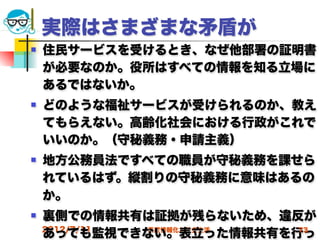 実際はさまざまな矛盾が
   住民サービスを受けるとき、なぜ他部署の証明書
    が必要なのか。役所はすべての情報を知る立場に
    あるではないか。
   どのような福祉サービスが受けられるのか、教え
    てもらえない。高齢化社会における行政がこれで
    いいのか。（守秘義務・申請主義）
   地方公務員法ですべての職員が守秘義務を課せら
    れているはず。縦割りの守秘義務に意味はあるの
    か。
   裏側での情報共有は証拠が残らないため、違反が
    2012/7/11
    あっても監視できない。表立った情報共有を行っ
              高度情報化と社会生活 73
 