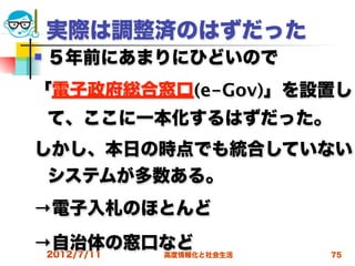 実際は調整済のはずだった
   ５年前にあまりにひどいので
「電子政府総合窓口(e-Gov)」を設置し
    て、ここに一本化するはずだった。
しかし、本日の時点でも統合していない
 システムが多数ある。
→電子入札のほとんど
→自治体の窓口など
 2012/7/11高度情報化と社会生活   75
 