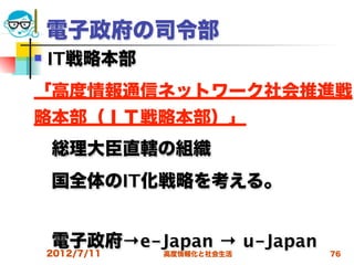 電子政府の司令部
   IT戦略本部
「高度情報通信ネットワーク社会推進戦
略本部（ＩＴ戦略本部）」
 総理大臣直轄の組織
 国全体のIT化戦略を考える。


 電子政府→e-Japan → u-Japan
    2012/7/11   高度情報化と社会生活   76
 