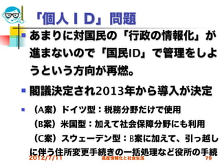 「個人ＩＤ」問題
   あまりに対国民の「行政の情報化」が
    進まないので「国民ID」で管理をしよ
    うという方向が再燃。
   閣議決定され2013年から導入が決定
   （A案）ドイツ型：税務分野だけで使用
    （B案）米国型：加えて社会保障分野にも利用
    （C案）スウェーデン型：B案に加えて、引っ越し
    に伴う住所変更手続きの一括処理など役所の手続
    2012/7/11   高度情報化と社会生活   79
 