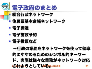 電子政府のまとめ
   総合行政ネットワーク
   住民票基本台帳ネットワーク
   電子調達
   電子施設予約
   電子投票など
 →行政の業務をネットワークを使って効率
 的にすすめるためのシンボル的キーワー
 ド、実際は様々な業務がネットワーク対応
 されようとしている。
 2012/7/11 高度情報化と社会生活 81
 