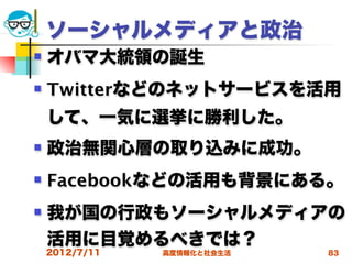 ソーシャルメディアと政治
   オバマ大統領の誕生
   Twitterなどのネットサービスを活用
    して、一気に選挙に勝利した。
   政治無関心層の取り込みに成功。
   Facebookなどの活用も背景にある。
   我が国の行政もソーシャルメディアの
    活用に目覚めるべきでは？
    2012/7/11   高度情報化と社会生活   83
 