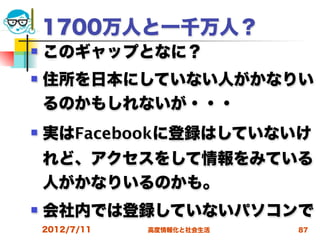 1700万人と一千万人？
   このギャップとなに？
   住所を日本にしていない人がかなりい
    るのかもしれないが・・・
   実はFacebookに登録はしていないけ
    れど、アクセスをして情報をみている
    人がかなりいるのかも。
   会社内では登録していないパソコンで
    2012/7/11   高度情報化と社会生活   87
 