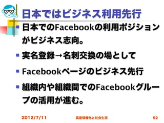 日本ではビジネス利用先行
   日本でのFacebookの利用ポジション
    がビジネス志向。
   実名登録→名刺交換の場として
   Facebookページのビジネス先行
   組織内や組織間でのFacebookグルー
    プの活用が進む。
    2012/7/11   高度情報化と社会生活   92
 