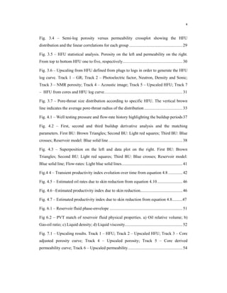 x
Fig. 3.4 – Semi-log porosity versus permeability crossplot showing the HFU
distribution and the linear correlations for each group .................................................29
Fig. 3.5 – HFU statistical analysis. Porosity on the left and permeability on the right.
From top to bottom HFU one to five, respectively....................................................... 30
Fig. 3.6 – Upscaling from HFU defined from plugs to logs in order to generate the HFU
log curve. Track 1 – GR; Track 2 – Photoelectric factor, Neutron, Density and Sonic;
Track 3 – NMR porosity; Track 4 – Acoustic image; Track 5 – Upscaled HFU; Track 7
– HFU from cores and HFU log curve........................................................................31
Fig. 3.7 – Pore-throat size distribution according to specific HFU. The vertical brown
line indicates the average pore-throat radius of the distribution ...................................33
Fig. 4.1 – Well testing pressure and flow-rate history highlighting the buildup periods37
Fig. 4.2 – First, second and third buildup derivative analysis and the matching
parameters. First BU: Brown Triangles; Second BU: Light red squares; Third BU: Blue
crosses; Reservoir model: Blue solid line ....................................................................38
Fig. 4.3 – Superposition on the left and data plot on the right. First BU: Brown
Triangles; Second BU: Light red squares; Third BU: Blue crosses; Reservoir model:
Blue solid line; Flow-rates: Light blue solid lines........................................................ 41
Fig.4 4 – Transient productivity index evolution over time from equation 4.8 ............. 42
Fig. 4.5 – Estimated oil rates due to skin reduction from equation 4.10 .......................46
Fig. 4.6 –Estimated productivity index due to skin reduction.......................................46
Fig. 4.7 – Estimated productivity index due to skin reduction from equation 4.8..........47
Fig. 6.1 – Reservoir fluid phase-envelope ................................................................... 51
Fig 6.2 – PVT match of reservoir fluid physical properties. a) Oil relative volume; b)
Gas-oil ratio; c) Liquid density; d) Liquid viscosity..................................................... 52
Fig. 7.1 – Upscaling results. Track 1 – HFU; Track 2 – Upscaled HFU; Track 3 – Core
adjusted porosity curve; Track 4 – Upscaled porosity; Track 5 – Core derived
permeability curve; Track 6 – Upscaled permeability..................................................54
 
