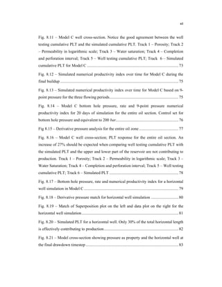 xii
Fig. 8.11 – Model C well cross-section. Notice the good agreement between the well
testing cumulative PLT and the simulated cumulative PLT. Track 1 – Porosity; Track 2
– Permeability in logarithmic scale; Track 3 – Water saturation; Track 4 – Completion
and perforation interval; Track 5 – Well testing cumulative PLT; Track 6 – Simulated
cumulative PLT for Model C ......................................................................................73
Fig. 8.12 – Simulated numerical productivity index over time for Model C during the
final buildup ...............................................................................................................75
Fig. 8.13 – Simulated numerical productivity index over time for Model C based on 9-
point pressure for the three flowing periods................................................................. 75
Fig. 8.14 – Model C bottom hole pressure, rate and 9-point pressure numerical
productivity index for 20 days of simulation for the entire oil section. Control set for
bottom hole pressure and equivalent to 200 bar...........................................................76
Fig 8.15 – Derivative pressure analysis for the entire oil zone ..................................... 77
Fig. 8.16 – Model C well cross-section; PLT response for the entire oil section. An
increase of 27% should be expected when comparing well testing cumulative PLT with
the simulated PLT and the upper and lower part of the reservoir are not contributing to
production. Track 1 – Porosity; Track 2 – Permeability in logarithmic scale; Track 3 –
Water Saturation; Track 4 – Completion and perforation interval; Track 5 – Well testing
cumulative PLT; Track 6 – Simulated PLT .................................................................78
Fig. 8.17 – Bottom hole pressure, rate and numerical productivity index for a horizontal
well simulation in Model C......................................................................................... 79
Fig. 8.18 – Derivative pressure match for horizontal well simulation ..........................80
Fig. 8.19 – Match of Superposition plot on the left and data plot on the right for the
horizontal well simulation...........................................................................................81
Fig. 8.20 – Simulated PLT for a horizontal well. Only 30% of the total horizontal length
is effectively contributing to production......................................................................82
Fig. 8.21 – Model cross-section showing pressure as property and the horizontal well at
the final drawdown timestep .......................................................................................83
 