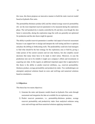 14
this issue, this thesis proposes an innovative manner to build the static reservoir model
based on hydraulic flow units.
The permeability-thickness product ( ℎ) and the related average reservoir permeability
( ) are the most important reservoir parameters to be measured during the exploratory
phase. The well productivity is mainly controlled by ℎ and skin; even though the skin
factor is noteworthy, during the exploration stage the wells are generally not optimized
for production and the skin factor might be ignored.
The ability to predict reservoir parameters is another vital aspect of reservoir assessment
because it can support how to design and interpret the well testing and how to optimize
and place the drilling in forthcoming wells. The predictability could also lead managers
to find what should be the best strategy for the exploratory area or field by giving a
wider picture of the current scenario and not only buttress, but also simplify crucial
decisions that many times have to be made in short notice. Moreover, in case the
predictions turn out to be reliable it might save company’s efforts and investments in
acquiring new data. In this regard, an additional important aspect that is approached in
this thesis is the ability to predict reservoir attributes, e.g., reservoir permeability-
thickness product, average permeability and productivity index. Two methodologies are
attempted, analytical solutions based on cores and well-logs and numerical solutions
based on simulations.
1.1 Objectives
This thesis has two mains objectives:
1) Generate the static and dynamic models based on hydraulic flow units through
assessment and integration the data set available for an exploratory area;
2) Predict reservoir parameters, i.e., permeability-thickness product, average
reservoir permeability and productivity index from analytical solutions using
cores and well-logs and from numerical solutions applying simulations;
 