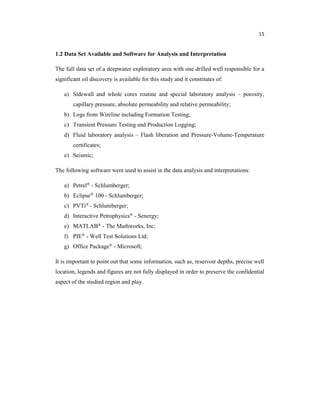 15
1.2 Data Set Available and Software for Analysis and Interpretation
The full data set of a deepwater exploratory area with one drilled well responsible for a
significant oil discovery is available for this study and it constitutes of:
a) Sidewall and whole cores routine and special laboratory analysis – porosity,
capillary pressure, absolute permeability and relative permeability;
b) Logs from Wireline including Formation Testing;
c) Transient Pressure Testing and Production Logging;
d) Fluid laboratory analysis – Flash liberation and Pressure-Volume-Temperature
certificates;
e) Seismic;
The following software were used to assist in the data analysis and interpretations:
a) Petrel® - Schlumberger;
b) Eclipse® 100 - Schlumberger;
c) PVTi® - Schlumberger;
d) Interactive Petrophysics® - Senergy;
e) MATLAB® - The Mathworks, Inc;
f) PIE® - Well Test Solutions Ltd;
g) Office Package® - Microsoft;
It is important to point out that some information, such as, reservoir depths, precise well
location, legends and figures are not fully displayed in order to preserve the confidential
aspect of the studied region and play.
 