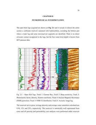 16
CHAPTER II
PETROPHYSICAL INTERPRETATION
The open hole logs acquired are shown on Fig. 2.1 and it reveals in almost the entire
section a carbonate reservoir saturated with hydrocarbons, excluding the bottom part
where a water leg and some non-reservoir segments are identified. There is no direct
oil-water contact recognized in the logs, but the free water level depth is known from
RFT pressure data.
Fig. 2.1 – Open hole logs. Track 1: Gamma Ray; Track 2: Deep resistivity; Track 3:
Photoelectric factor, Density, Neutron and Sonic; Track 4: Nuclear Magnetic Resonance
(NMR) porosities; Track 5: NMR T2 distribution; Track 6: Acoustic image log.
The reservoir net to gross, average porosity and average water saturation calculated are
0.94, 12% and 25%, respectively. The reservoir is statistically well represented from
cores and all porosity and permeability core analyses were performed under reservoir
FWL
 