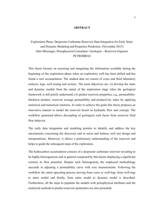 ii
ABSTRACT
Exploration Phase: Deepwater Carbonate Reservoir Data Integration for Early Static
and Dynamic Modeling and Properties Prediction. (November 2015)
Alan Mössinger, Petrophysicist Consultant / Geologist – Reservoir Engineer
PETROBRAS
This thesis focuses on assessing and integrating the information available during the
beginning of the exploration phase when an exploratory well has been drilled and has
found a new accumulation. The studied data set consist of cores and fluid laboratory
analysis, logs, well testing and seismic. The main objectives are: (i) develop the static
and dynamic models from the outset of the exploration stage when the geological
framework is still poorly understood; (ii) predict reservoir properties, e.g., permeability-
thickness product, reservoir average permeability and productivity index by applying
analytical and numerical solutions. In order to achieve the goals this thesis proposes an
innovative manner to model the reservoir based on hydraulic flow unit concept. The
workflow generated allows decoupling of geological rock facies from reservoir fluid
flow behavior.
The early data integration and modeling permits to identify and address the key
uncertainties concerning the discovery and to assist and buttress well test design and
interpretations. Moreover, it allows a preliminary understanding of the reservoir and
helps to guide the subsequent steps of the exploration.
The hydrocarbon accumulation consists of a deepwater carbonate reservoir revealing to
be highly heterogeneous and in general composed by thin layers displaying a significant
contrast in flow potential. Despite such heterogeneity the employed methodology
succeeds in adjusting a permeability curve with core measurements. Following the
workflow the entire upscaling process moving from cores to well-logs, from well-logs
to static model and finally, from static model to dynamic model is described.
Furthermore, all the steps to populate the models with petrophysical attributes and the
analytical methods to predict reservoir parameters are also presented.
 