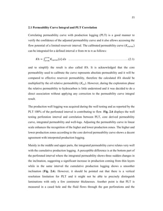 21
2.1 Permeability Curve Integral and PLT Correlation
Correlating permeability curve with production logging (PLT) is a good manner to
verify the confidence of the adjusted permeability curve and it also allows accessing the
flow potential of a limited reservoir interval. The calibrated permeability curve ( )
can be integrated for a defined interval from to as follows:
ℎ = ( ) ……………………………………………………(2.1)
and to simplify the result is also called ℎ. It is acknowledged that the core
permeability used to calibrate the curve represents absolute permeability and it will be
compared to effective reservoir permeability, therefore the calculated ℎ should be
multiplied by the oil relative permeability ( ). However, during the exploration phase
the relative permeability to hydrocarbon is little understood and it was decided to do a
direct association without applying any correction to the permeability curve integral
result.
The production well logging was acquired during the well testing and as reported by the
PLT 100% of the perforated interval is contributing to flow. Fig. 2.6 displays the well
testing perforation interval and correlation between PLT, core derived permeability
curve, integrated permeability and well-logs. Adjusting the permeability curve in linear
scale enhances the recognition of the higher and lower production zones. The higher and
lower production zones according to the core derived permeability curve shows a decent
agreement with interpreted production logging.
Mainly in the middle and upper parts, the integrated permeability curve relates very well
with the cumulative production logging. A perceptible difference is at the bottom part of
the perforated interval where the integrated permeability shows three sudden changes in
the inclination, suggesting a significant increase in production coming from thin layers
while in the same interval the cumulative production logging shows a smoother
inclination (Fig. 2.6). However, it should be pointed out that there is a vertical
resolution limitation for PLT and it might not be able to precisely distinguish
laminations with only a few centimeter thicknesses. Another point is that PLT is
measured in a cased hole and the fluid flows through the gun perforations and the
 