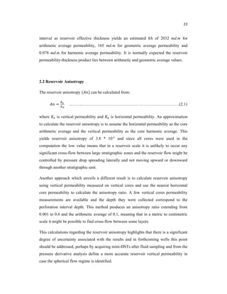 23
interval as reservoir effective thickness yields an estimated ℎ of 2032 md.m for
arithmetic average permeability, 165 md.m for geometric average permeability and
0.078 md.m for harmonic average permeability. It is normally expected the reservoir
permeability-thickness product lies between arithmetic and geometric average values.
2.2 Reservoir Anisotropy
The reservoir anisotropy ( ) can be calculated from:
= ..……..……………………………………………….……………(2.1)
where is vertical permeability and is horizontal permeability. An approximation
to calculate the reservoir anisotropy is to assume the horizontal permeability as the core
arithmetic average and the vertical permeability as the core harmonic average. This
yields reservoir anisotropy of 3.8 * 10-5 and since all cores were used in the
computation the low value means that in a reservoir scale it is unlikely to occur any
significant cross-flow between large stratigraphic zones and the reservoir flow might be
controlled by pressure drop spreading laterally and not moving upward or downward
through another stratigraphic unit.
Another approach which unveils a different result is to calculate reservoir anisotropy
using vertical permeability measured on vertical cores and use the nearest horizontal
core permeability to calculate the anisotropy ratio. A few vertical cores permeability
measurements are available and the depth they were collected correspond to the
perforation interval depth. This method produces an anisotropy ratio extending from
0.001 to 0.6 and the arithmetic average of 0.1, meaning that in a metric to centimetric
scale it might be possible to find cross-flow between some layers.
This calculations regarding the reservoir anisotropy highlights that there is a significant
degree of uncertainty associated with the results and in forthcoming wells this point
should be addressed, perhaps by acquiring mini-DSTs after fluid sampling and from the
pressure derivative analysis define a more accurate reservoir vertical permeability in
case the spherical flow regime is identified.
 