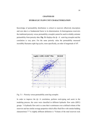 24
CHAPTER III
HYDRAULIC FLOW UNIT CHARACTERIZATION
Knowledge of permeability distribution is critical to reservoir effectively description
and core data is a fundamental factor to its determination. In heterogeneous reservoirs
the traditional porosity versus permeability crossplot cannot be used to reliably estimate
permeability from porosity data. Fig. 3.1 displays the ɸ − semi-log crossplot and the
correlation is very poor. For the same porosity value the permeability measured
incredibly fluctuates eight log-cycles, more specifically, an order of magnitude of 108.
Fig. 3.1 – Porosity versus permeability semi-log crossplot.
In order to improve the ɸ − correlation, perform rock-typing and assist in the
modeling process, the cores were classified in different hydraulic flow units (HFU)
groups. “A hydraulic flow unit is a zone that is continuous over a defined volume of the
reservoir and has similar average properties which affect fluid flow with similar bedding
characteristics”.(2) A slightly different definition is “Volume of the total reservoir rock
 