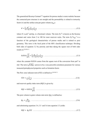 26
The generalized Kozeny-Carman(12) equation for porous media is more realistic because
the connected pore structure is not straight and the permeability is related to tortuosity
factor ( ) and the surface area per grain volume ( ):
=
ɸ
( ɸ )
………..……………………………………….……...(3.2)
where is μ and ɸ is a fractional volume. The term is known as the Kozeny
constant and varies from 5 to 100 for most reservoir rocks. The term is a
function of the geological characteristics of porous media and is related to pore
geometry. This term is the focal point of the HFU classification technique. Dividing
both sides of equation 3.2 by porosity and then taking the square root of both sides
results in:(2)(10)(11)
0.0314
ɸ
=
ɸ
( ɸ )
………..……………………………………..(3.3)
where the constant 0.0314 comes from the square root of the conversion from μ to
. The term ( /ɸ ) proves to be a very powerful correlation parameter for various
measured petrophysical properties such as formation factor.
The flow zone indicator term ( ) is defined as:(2)(10)(11)
= ………………..……………………………………………..(3.4)
and reservoir quality index term ( ) is given by:
= 0.0314
ɸ
………..………………………………………………....(3.5)
The pore volume to grain volume ratio term (ɸ ) is defined as:
ɸ =
ɸ
( ɸ )
………..………………………………………….……………..(3.6)
and substituting equations 3.4, 3.5 and 3.6 into equation 3.3 yields:
= ɸ ………..……………………………………………………...(3.7)
 