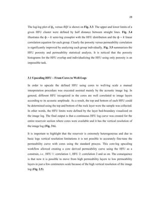 28
The log-log plot of ɸ versus is shown on Fig. 3.3. The upper and lower limits of a
given HFU cluster were defined by half distance between straight lines. Fig. 3.4
illustrates the ɸ − semi-log crossplot with the HFU distribution and the ɸ − linear
correlation equation for each group. Clearly the porosity versus permeability correlation
is significantly improved by analyzing each group individually. Fig. 3.5 summarizes the
HFU porosity and permeability statistical analysis. It is noticed that the porosity
histograms for the HFU overlap and individualizing the HFU using only porosity is an
impossible task.
3.1 Upscaling HFU – From Cores to Well-Logs
In order to upscale the defined HFU using cores to well-log scale a manual
interpretation procedure was executed assisted mainly by the acoustic image log. In
general, different HFU recognized in the cores are well correlated to image layers
according to its acoustic amplitude. As a result, the top and bottom of each HFU could
be determined using the top and bottom of the rock layer were the sample was collected.
In other words, the HFU limits were defined by the layer bed-boundary visualized on
the image log. The final output is that a continuous HFU log curve was created for the
entire reservoir section where cores were available and it has the vertical resolution of
the image log (Fig. 3 6).
It is important to highlight that the reservoir is extremely heterogeneous and due to
basic logs vertical resolution limitations it is not possible to accurately fine-tune the
permeability curve with cores using the standard process. This core-log upscaling
workflow allowed creating a core derived permeability curve using the HFU as a
constrain, i.e., HFU 1: correlation 1, HFU 2: correlation 2 and so on. The consequence
is that now it is possible to move from high permeability layers to low permeability
layers in just a few centimeters scale because of the high vertical resolution of the image
log (Fig. 2.5).
 