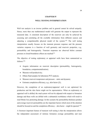 34
CHAPTER IV
WELL TESTING INTERPRETATION
Well test analysis is an inverse problem and in general cannot be solved uniquely.
Hence, more than one mathematical model will generate the output to represent the
measured data. A consistent description of the reservoir can only be achieved by
assessing and correlating all the available information from different sources and
adjusting a comprehensible physical model of the system.(10) The well testing
interpretation usually focuses on the transient pressure response and the pressure
variation response is a function of well geometry and reservoir properties, e.g.,
permeability and heterogeneity. Transient responses are observed before constant
pressure or closed boundaries effects are reached.(3)
The objective of testing exploratory or appraisal wells have been summarized as
follows:(10)
 Acquire information on reservoir description (permeability, heterogeneity,
boundaries, compartmentalization);
 Measure well productivity;
 Obtain fluid samples for laboratory PVT analysis;
 Measure reservoir temperature and pressure – static and dynamic;
 Estimate completion efficiency, e.g., skin factor ( );
However, the completion of an exploratory/appraisal well is not optimized for
production and the skin factor might not be representative. When an exploratory or
appraisal well is drilled, the mud system will not be adjusted with respect to formation
damage and these wells are drilled with a substantial overbalance which will result in
mud filtrate loss promoting damage. In this scenario the permeability-thickness product
and average reservoir permeability are the important factors which most of the attention
should be focused on and the completion efficiency – skin factor – might be ignored.(10)
A foremost important feature of transient well testing is that the interpretation allows
the independent assessment of intrinsic formation average permeability and near
 