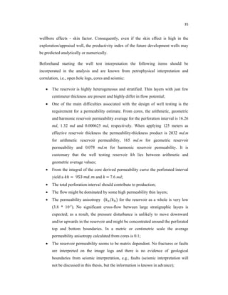 35
wellbore effects - skin factor. Consequently, even if the skin effect is high in the
exploration/appraisal well, the productivity index of the future development wells may
be predicted analytically or numerically.
Beforehand starting the well test interpretation the following items should be
incorporated in the analysis and are known from petrophysical interpretation and
correlation, i.e., open hole logs, cores and seismic:
 The reservoir is highly heterogeneous and stratified. Thin layers with just few
centimeter thickness are present and highly differ in flow potential;
 One of the main difficulties associated with the design of well testing is the
requirement for a permeability estimate. From cores, the arithmetic, geometric
and harmonic reservoir permeability average for the perforation interval is 16.26
md, 1.32 md and 0.000625 md, respectively. When applying 125 meters as
effective reservoir thickness the permeability-thickness product is 2032 md.m
for arithmetic reservoir permeability, 165 md.m for geometric reservoir
permeability and 0.078 md.m for harmonic reservoir permeability. It is
customary that the well testing reservoir ℎ lies between arithmetic and
geometric average values;
 From the integral of the core derived permeability curve the perforated interval
yield a ℎ = 953 . and = 7.6 md;
 The total perforation interval should contribute to production;
 The flow might be dominated by some high permeability thin layers;
 The permeability anisotropy ( / ) for the reservoir as a whole is very low
(3.8 * 10-5). No significant cross-flow between large stratigraphic layers is
expected; as a result, the pressure disturbance is unlikely to move downward
and/or upwards in the reservoir and might be concentrated around the perforated
top and bottom boundaries. In a metric or centimetric scale the average
permeability anisotropy calculated from cores is 0.1;
 The reservoir permeability seems to be matrix dependent. No fractures or faults
are interpreted on the image logs and there is no evidence of geological
boundaries from seismic interpretation, e.g., faults (seismic interpretation will
not be discussed in this thesis, but the information is known in advance);
 