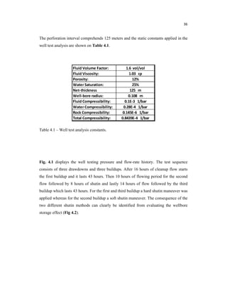 36
The perforation interval comprehends 125 meters and the static constants applied in the
well test analysis are shown on Table 4.1.
Table 4.1 – Well test analysis constants.
Fig. 4.1 displays the well testing pressure and flow-rate history. The test sequence
consists of three drawdowns and three buildups. After 16 hours of cleanup flow starts
the first buildup and it lasts 43 hours. Then 10 hours of flowing period for the second
flow followed by 8 hours of shutin and lastly 14 hours of flow followed by the third
buildup which lasts 43 hours. For the first and third buildup a hard shutin maneuver was
applied whereas for the second buildup a soft shutin maneuver. The consequence of the
two different shutin methods can clearly be identified from evaluating the wellbore
storage effect (Fig 4.2).
 
