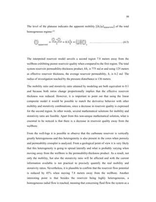 39
The level of the plateaus indicates the apparent mobility [( /μ) ] of the total
homogeneous regime:(3)
= = 0.5 1 + ………..…………………….(4.3)
The interpreted reservoir model unveils a second region 7.8 meters away from the
wellbore exhibiting poorer reservoir quality when compared to the first region. The total
system reservoir permeability-thickness product, ℎ, is 775 md.m and using 125 meters
as effective reservoir thickness, the average reservoir permeability, , is 6.2 md. The
radius of investigation reached by the pressure disturbance is 136 meters.
The mobility ratio and storativity ratio attained by modeling are both equivalent to 0.1
and because both ratios change proportionally implies that the effective reservoir
thickness was reduced. However, it is important to point out that using the linear
composite model it would be possible to match the derivative behavior with other
mobility and storativity combinations, since a decrease in reservoir quality is expressed
for the second region. In other words, several mathematical solutions for mobility and
storativity ratio are feasible. Apart from this non-unique mathematical solution, what is
essential to be noticed is that there is a decrease in reservoir quality away from the
wellbore.
From the well-logs it is possible to observe that the carbonate reservoir is vertically
greatly heterogeneous and this heterogeneity is also present in the cores when porosity
and permeability crossplot is analyzed. From a geological point of view it is very likely
that this heterogeneity is going to spread laterally and what is probably varying when
moving away from the wellbore is the permeability-thickness product. As a result, not
only the mobility, but also the storativity ratio will be affected and with the current
information available is not practical to precisely quantify the real mobility and
storativity ratios. Nevertheless, it is plausible to confirm that the reservoir flow potential
is reduced by 45% when moving 7.8 meters away from the wellbore. Another
interesting point is that besides the reservoir being highly heterogeneous, a
homogeneous radial flow is reached, meaning that concerning fluid flow the system as a
 