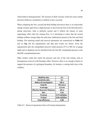 40
whole behaves homogeneously. The increase in fluid viscosity could also cause similar
derivative behavior, nonetheless is unlikely to have occurred.
When comparing the first, second and third buildup derivatives there is no noteworthy
change existent, apart from a slight decrease in skin from the first to the third derivative
during early-time, what is perfectly normal and it reflects the release of some
supercharge effect after the cleanup flow. It is interesting to notice that the second
buildup wellbore storage hides the early-time stabilization present in the first and third
buildup. The matching model and reservoir parameters are summarized on Table 4.2
and on Fig. 4.3 the superposition and data plot results are shown. From the
superposition plot the extrapolated reservoir initial pressure ( *) is 609 bar at gauge
depth and no depletion can be identified from the first BU extrapolated pressure to the
third BU extrapolated pressure.
Other models could also match the pressure and rate of the well testing, such as
homogeneous reservoir with boundary effect. However, there is no enough evidence to
support the presence of a geological boundary, for instance, a sealing fault close to the
wellbore.
Table 4.2 – Reservoir parameters from well testing interpretation.
 