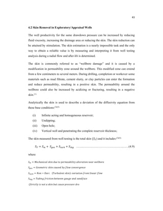 43
4.2 Skin Removal in Exploratory/Appraisal Wells
The well productivity for the same drawdown pressure can be increased by reducing
fluid viscosity, increasing the drainage area or reducing the skin. The skin reduction can
be attained by stimulation. The skin estimation is a nearly impossible task and the only
way to obtain a reliable value is by measuring and interpreting it from well testing
analysis during a radial flow and after ℎ is determined.
The skin is commonly referred to as “wellbore damage” and it is caused by a
modification in permeability zone around the wellbore. This modified zone can extend
from a few centimeters to several meters. During drilling, completion or workover some
materials such as mud filtrate, cement slurry, or clay particles can enter the formation
and reduce permeability, resulting in a positive skin. The permeability around the
wellbore could also be increased by acidizing or fracturing, resulting in a negative
skin.(1)
Analytically the skin is used to describe a deviation of the diffusivity equation from
these base conditions:(3)(5)
(i) Infinite acting and homogeneous reservoir;
(ii) Undipping;
(iii) Open hole;
(iv) Vertical well and penetrating the complete reservoir thickness;
The skin measured from well testing is the total skin ( ) and it includes:(3)(5)
= + + + …….………………………………….……(4.9)
where
= ℎ
=
= − ( ):
=
(
 