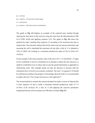 45
=
= ℎ
=
=
The graph on Fig. 4.5 displays an example of the expected rates reached through
reducing the skin factor of the reservoir using the rates from the third drawdown [380
m3/d (2390 stb/d)] and applying equation 4.10. The graph on Fig. 4.6 shows the
productivity index resulting from equation 4.5 according to the increased rates due to
reduced skin. The outcomes indicate that for the same reservoir pressure drawdown and
assuming the well is stimulated the maximum oil rate after a skin of -5 is obtained is
1435 m3 (9023 stb) resulting in a maximum productivity index of 10.5 m3/d/bar (4.5
stb/d/psi).
In this example, if the least economic value of the area is 11 3/ / , it might
not be worthwhile to invest in stimulation in an attempt to reduce the skin. However, it
might be worthwhile to try to reduce skin in case the gained information is applicable in
forthcoming wells. This example points out that the decision to proceed with the
stimulation have to involve an economic evaluation. The term 7 in equation 4.10 should
be calibrated according to the progress of knowledge about the field. It is recommended
to replace the term 7 by 8 in gas reservoirs as a first approach.(5)
The second method to estimate the transient productivity index in terms of reduced skin
is from equation 4.8 and it yields a maximum transient productivity index of 7.5
m3/d/bar (3.20 stb/d/psi) for a skin of -5 and applying the reservoir parameters
interpreted from the well test analysis for 500 hours of shutin (Fig. 4.7).
 