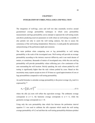 48
CHAPTER V
INTEGRATION OF CORES, WELL-LOGS AND WELL TEST
The integration of well-logs, cores and well test data essentially revolves around
geostatistical average permeability techniques in which cores permeability
measurements and logs permeability curves attempt to represent the well testing results
and allows predicting reservoir parameters in wells where no well testing is available. It
also permits not only to assist the well testing analysis, but also to assess the
consistency of the well testing interpretation. Moreover, it could guide the optimization
and positioning of the perforation depth and extension.
The main problem when comparing core or log permeability to well testing
permeability is the scale of the investigated zone. Well testing will provide an average
permeability according to the intrinsic reservoir diffusivity and it can reach dozens of
meters, or sometimes, thousands of meters of investigated area, while the core and log
permeability will provide permeability values reflecting just a few centimeters of the
area surrounding the well location. Strictly speaking, the rock volume probed by well
testing is significantly higher than the rock volume probed by cores. Based on this
uncertainty many experts accept an error of 10 times as a good approximation of core or
logs permeabilities compared to well testing permeability.
An useful formulae to calculate average permeability is the power average ( ) and it is
expressed by:(7)
= ∑
/
………...……………………………………………...(5.1)
where the alfa ( ) term will reflect the equivalent average. The arithmetic average
corresponds to = 1, the harmonic average corresponds to = −1, while the
geometric average corresponds to → 0.
Using only the core permeability data which lies between the perforation interval
equation 5.1 was used to calibrate the alfa exponent which match the well testing
average permeability of 6.2 md and then the well testing permeability-thickness product
 